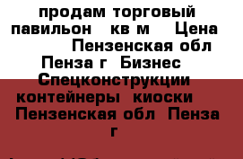 продам торговый павильон 20кв.м. › Цена ­ 75 000 - Пензенская обл., Пенза г. Бизнес » Спецконструкции, контейнеры, киоски   . Пензенская обл.,Пенза г.